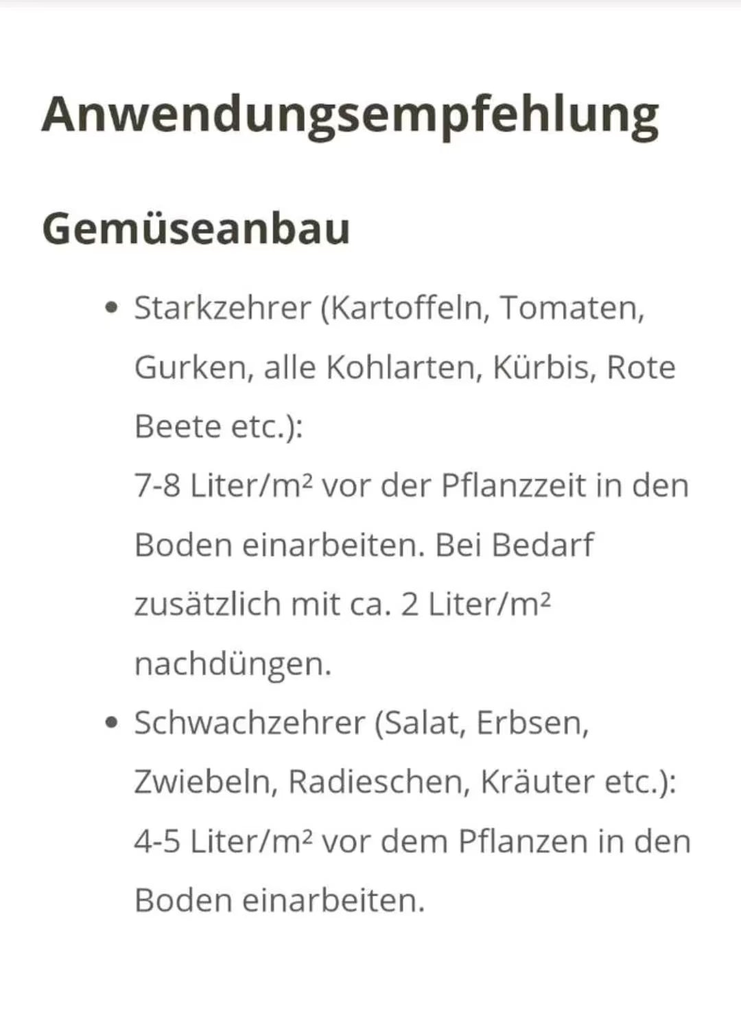 Gemüseanbau:
Starkzehrer (Kartoffeln, Tomaten, Gurken, alle Kohlarten, Kürbis, Rote Beete etc.): 7-8 Liter/m2 vor der Pflanzzeit in den Boden einarbeiten. Bei Bedarf zusätzlich mit ca. 2 Liter/m2 nachdüngen.
Schwachzehrer (Salat, Erbsen, Zwiebeln, Radieschen, Kräuter etc.):
4-5 Liter/m2 vor dem Pflanzen in den oden einarbeiten.
