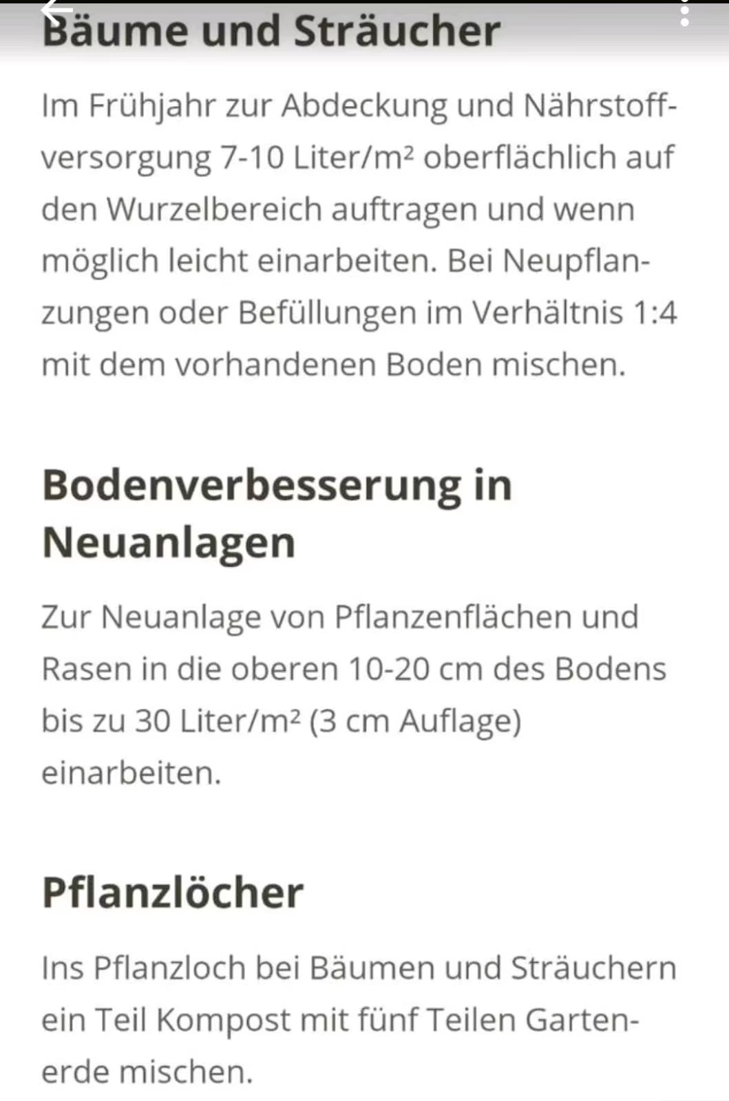 Bäume und Sträucher: Im Frühjahr zur Abdeckung und Nährstoffversorgung 7-10 Liter/m2 oberflächlich auf den Wurzelbereich auftragen und wenn möglich leicht einarbeiten. Bei Neupflanzungen oder Befüllungen im Verhältnis 1:4 mit dem vorhandenen Boden mischen.
Bodenverbesserung in Neuanlagen: Zur Neuanlage von Pflanzenflächen und Rasen in die oberen 10-20cm des Bodens bis zu 30 Liter/m2 (3cm Auflage) einarbeiten.
Pflanzlöcher: Ins Pflanzloch bei Bäumen und STräuchern ein Teil Kompost mit fünf Teilen Gartenerde 