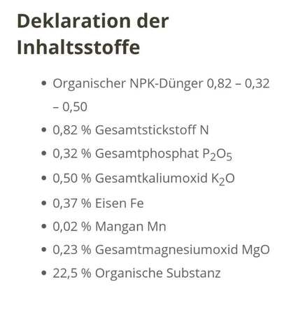 Organischer NPK-Dünger 0,82-0,32-0,50
0,82% Gesamtstickstoff N
0,32% Gesamtphosphat P2O5
0,50% Gesamtkaliumoxid K2O
0,37% Eisen Fe
0,02% Mangan Mn
0,23% Gesamtmagnesiumoxid MgO
22,5% Organische Substanz