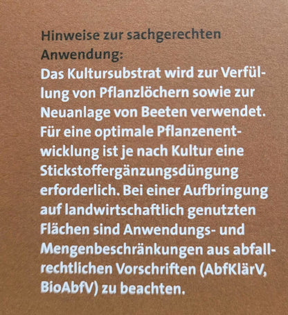 Hinweise zur sachgerechten Anwendung:
Das Kultursubstrat wird zur Verfüllung von Pflanzenlöchern, sowie zur Neuanlage von Beeten verwendet. Für eine optimale Pflanzenentwicklung ist je nach Kultur eine Stickstoffergänzungsdüngung erforderlich. Bei einer Aufbringung auf landwirtschaftlich genutzten Flächen sind Anwendungs- und Mengenbeschränkungen aus befall-rechtlichen Vorschriften (AbfKlärV, BioAbfV) zu beachten.
